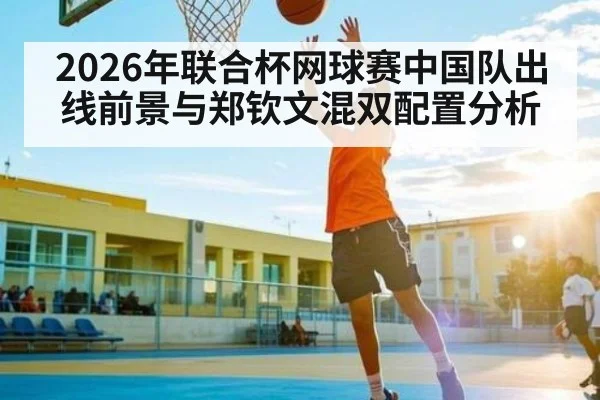 2026年联合杯网球赛中国队出线前景与郑钦文混双配置分析