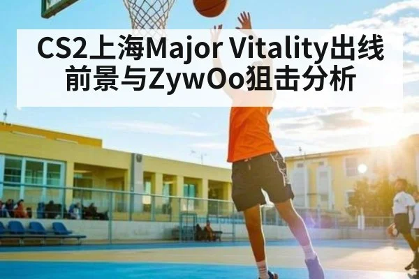 CS2上海Major Vitality出线前景与ZywOo狙击分析