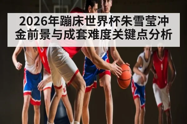 2026年蹦床世界杯朱雪莹冲金前景与成套难度关键点分析